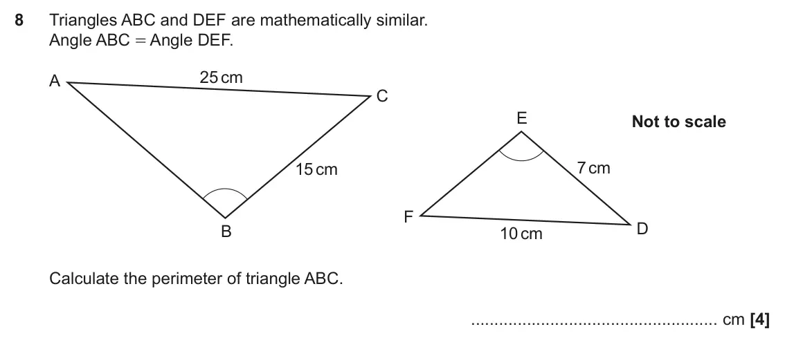 November 2022 Paper 6, question 8: Triangles ABC and DEF are mathematically similar. Angle ABC = Angle DEF. 25 cm A C E Not to scale 7 cm 15 cm F D B 10 cm Calculate the perimeter of triangle ABC