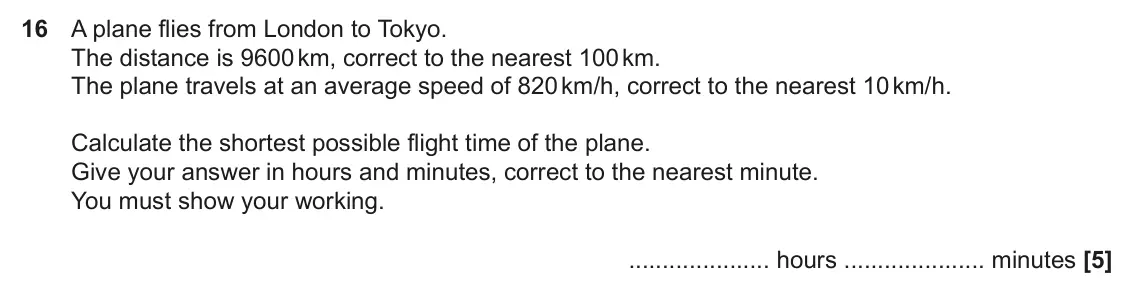 November 2022 Paper 6, question 16: A plane flies from London to Tokyo. The distance is 9600 km, correct to the nearest 100 km. The plane travels at an average speed of 820 km/h, correct to the ne