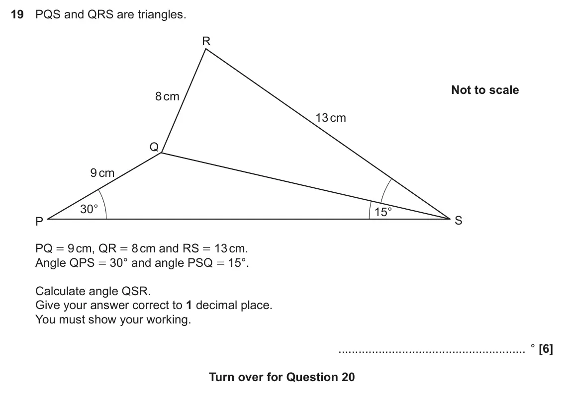 November 2022 Paper 6, question 19: PQS and QRS are triangles. R Not to scale 8 cm 13 cm Q 9 cm 30° 15° S P PQ = 9 cm, QR = 8 cm and RS = 13 cm. Angle QPS = 30° and angle PSQ = 15°. Calculate angl