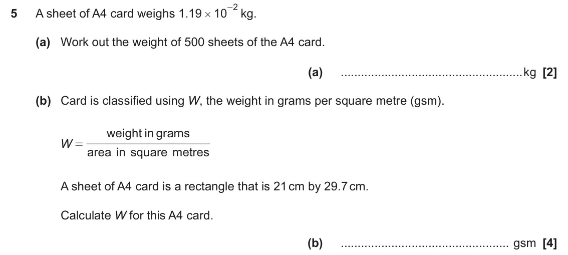 November 2023 Paper 6, question 5: A sheet of A4 card weighs . 1 19 10 # (a) Work out the weight of 500 sheets of the A4 card. (a) kg (b) Card is classified using W, the weight in grams per squar