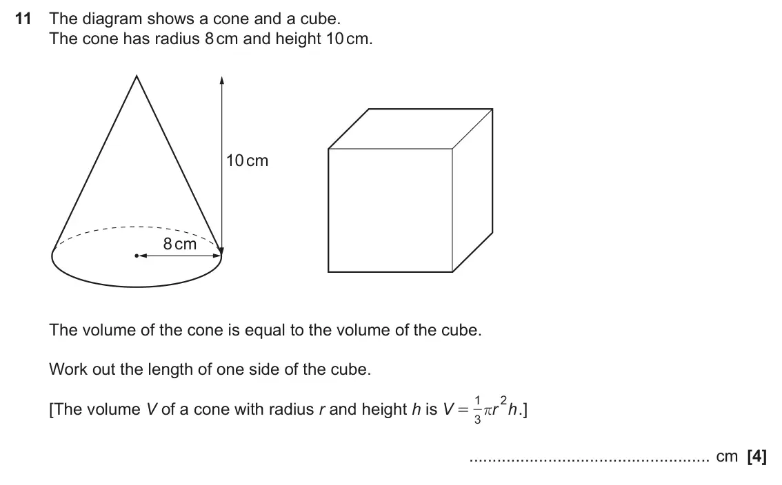 November 2023 Paper 6, question 11: The diagram shows a cone and a cube. The cone has radius 8 cm and height 10 cm. 10 cm 8 cm The volume of the cone is equal to the volume of the cube. Work out t