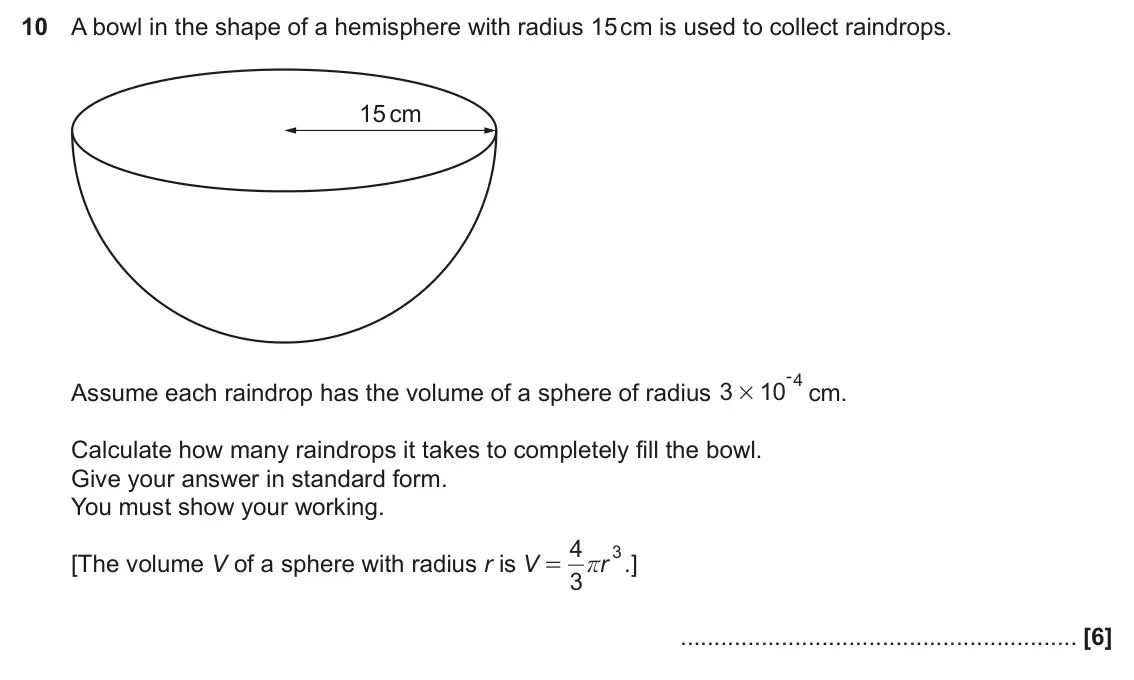 November 2024 Paper 6, question 10: A bowl in the shape of a hemisphere with radius 15 cm is used to collect raindrops. 15 cm - 4 Assume each raindrop has the volume of a sphere of radius 3 10 cm.