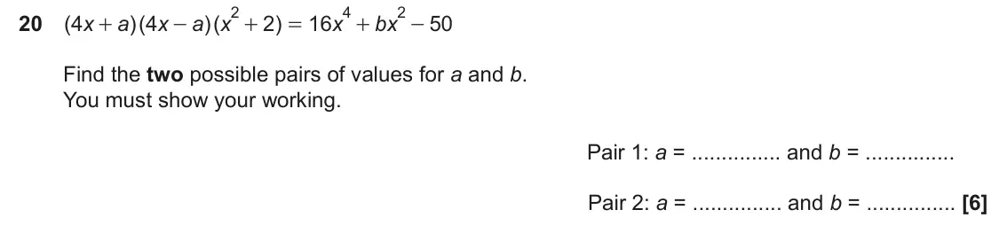 November 2024 Paper 6, question 20: ( 4 x a )( 4 x a x )( 2 ) 16 x bx 50 + - + = + - Find the two possible pairs of values for a and b. You must show your working. Pair 1: a = and b = Pair 2: a =