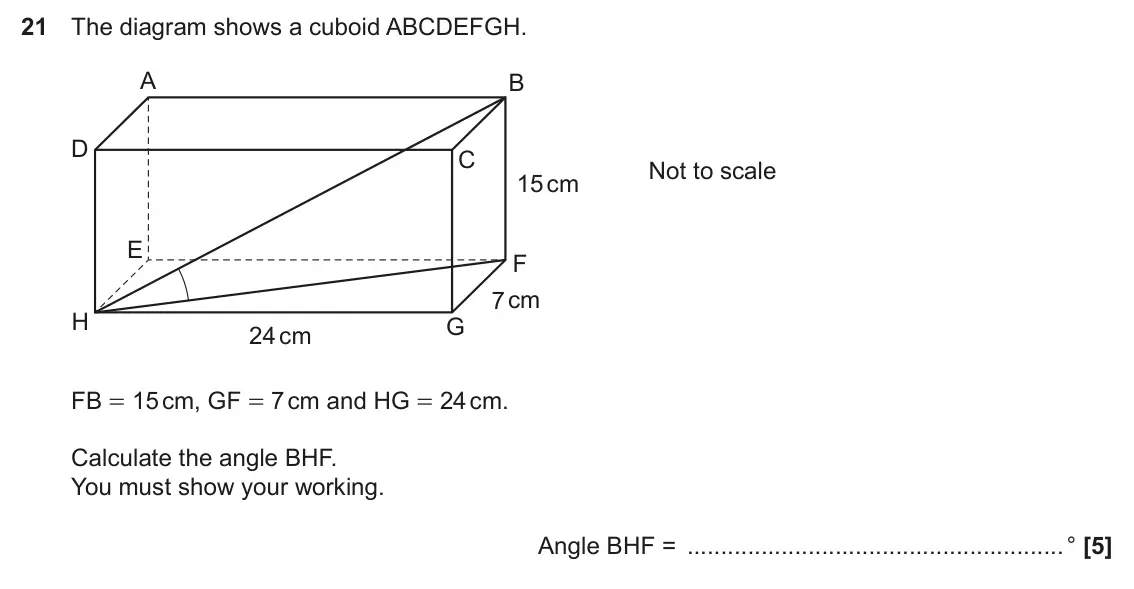 November 2024 Paper 6, question 21: The diagram shows a cuboid ABCDEFGH. A B D C Not to scale 15 cm E F 7 cm H G 24 cm FB = 15 cm, GF = 7 cm and HG = 24 cm. Calculate the angle BHF. You must show