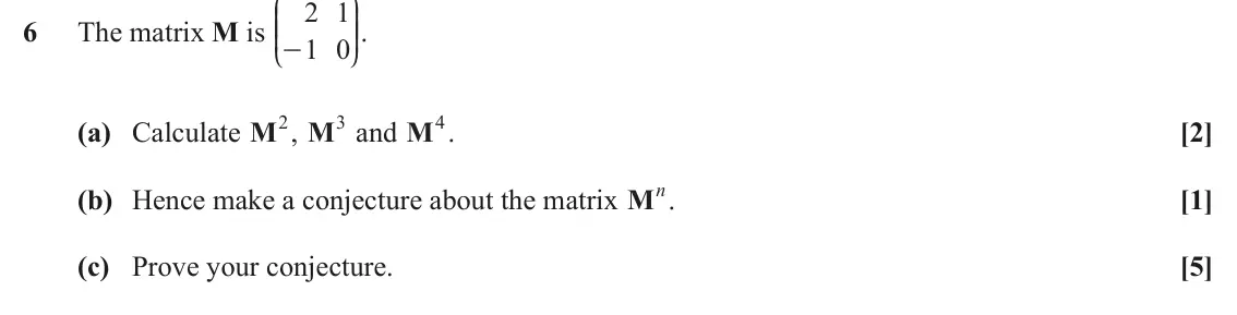 June 2023 AS Core Pure, question 6: J N 2 1 KK OO. 6 The matrix M is 1 0 - L P (a) Calculate M2, M3 and M4. [2] (b) Hence make a conjecture about the matrix Mn. [1] (c) Prove your conjecture. [5]