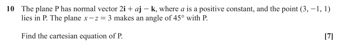 June 2023 AS Core Pure, question 10: The plane P has normal vector 2i + aj - k, where a is a positive constant, and the point (3, -1, 1) lies in P. The plane x - = makes an angle of 45° with P. z 3