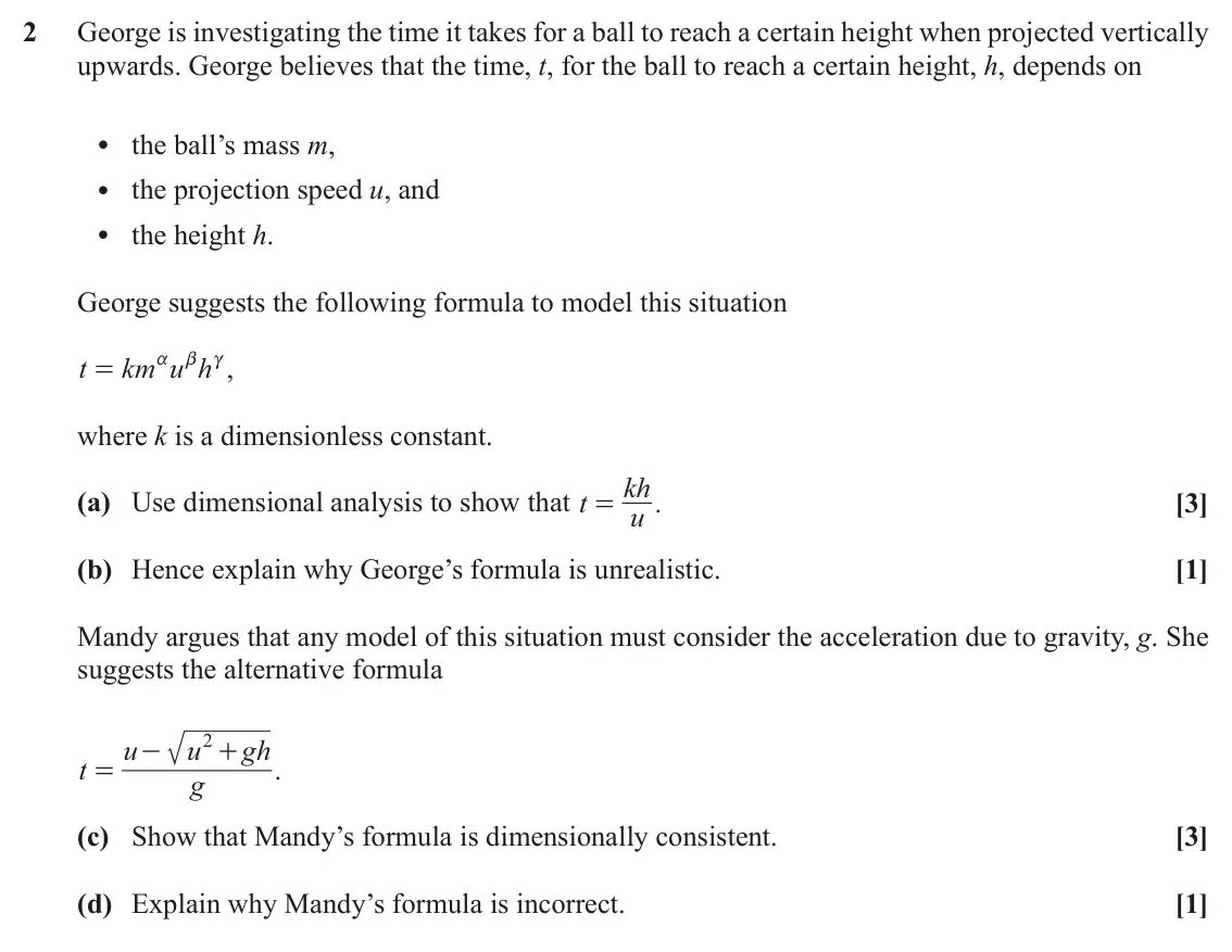 November 2020 AS Mechanics A, question 2: George is investigating the time it takes for a ball to reach a certain height when projected vertically upwards. George believes that the time, t, for the ball