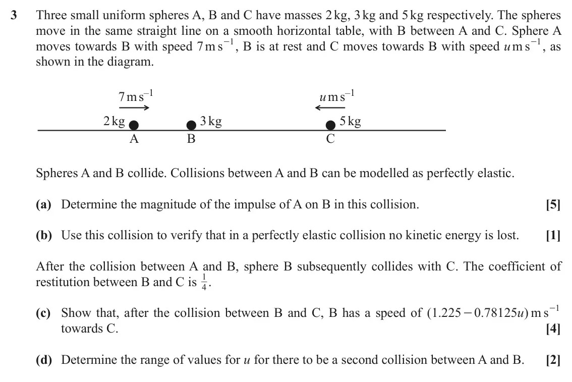 November 2021 AS Mechanics A, question 3: Three small uniform spheres A, B and C have masses 2 kg, 3 kg and 5 kg respectively. The spheres move in the same straight line on a smooth horizontal table, wi