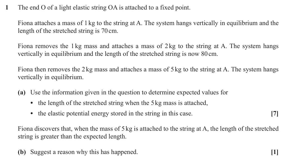 November 2021 AS Mechanics B, question 1: The end O of a light elastic string OA is attached to a fixed point. Fiona attaches a mass of 1 kg to the string at A. The system hangs vertically in equilibriu