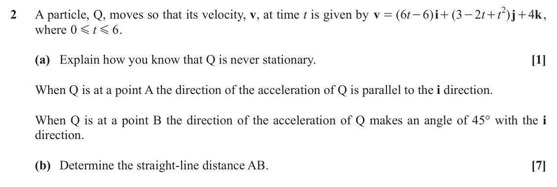 November 2021 AS Mechanics B, question 2: 2 A particle, Q, moves so that its velocity, v, at time t is given by v ( 6 t 6 ) i ( 3 2 t t ) j 4 k , = - + - + + where 0 t 6 . G G (a) Explain how you know t