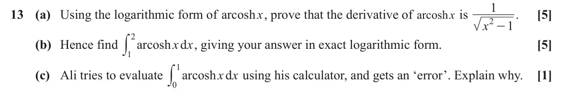June 2019 Core Pure, question 13: 13 (a) Using the logarithmic form of arcosh x, prove that the derivative of arcosh x is . [5] 2 - x 1 2y (b) Hence find arcosh d x x , giving your answer in exa