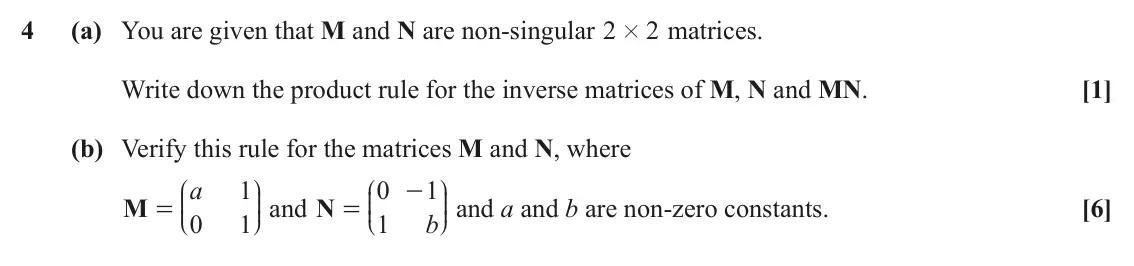 June 2025 Core Pure, question 4: (a) You are given that M and N are non-singular 2 # matrices. 2 Write down the product rule for the inverse matrices of M, N and MN. [1] (b) Verify this rule fo