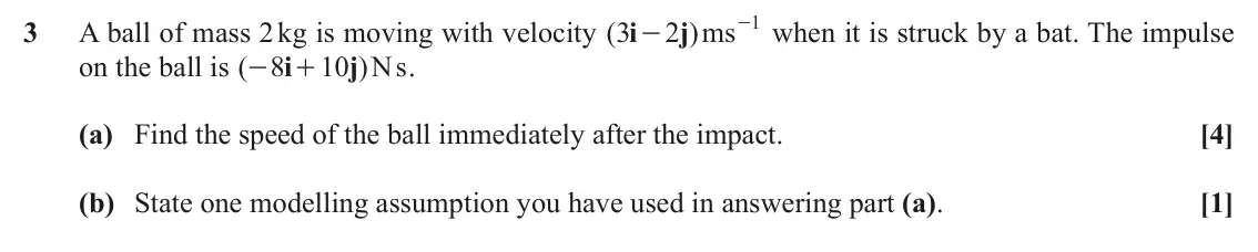 June 2019 Mechanics Major, question 3: 3 A ball of mass 2 kg is moving with velocity ( 3 i 2 j )ms - when it is struck by a bat. The impulse - on the ball is ( 8 i 10 j )Ns . - + (a) Find the speed o