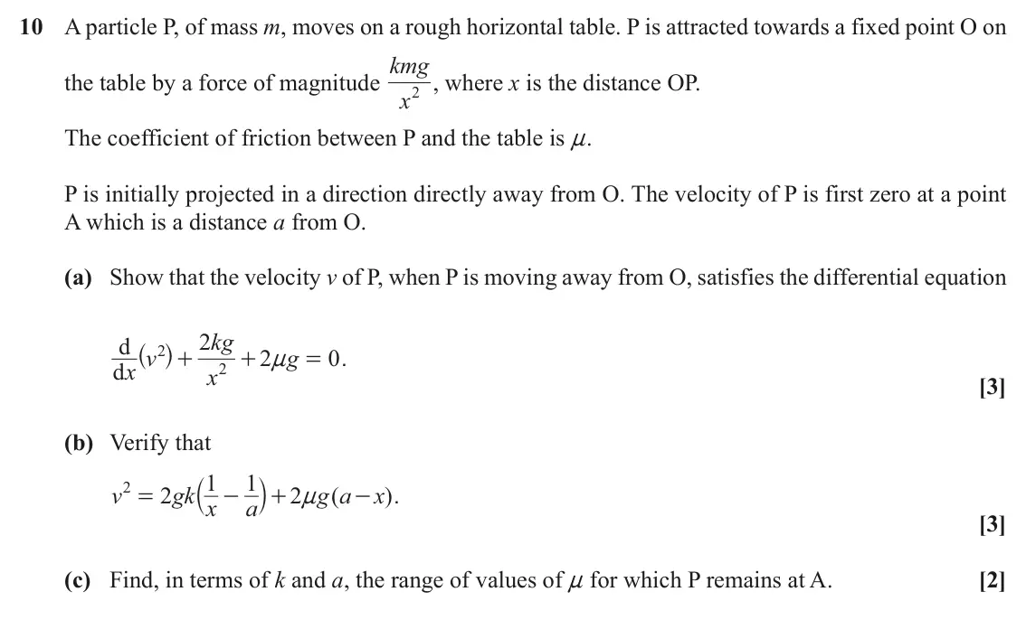 June 2019 Mechanics Major, question 10: A particle P, of mass m, moves on a rough horizontal table. P is attracted towards a fixed point O on kmg the table by a force of magnitude x 2 , where x is the