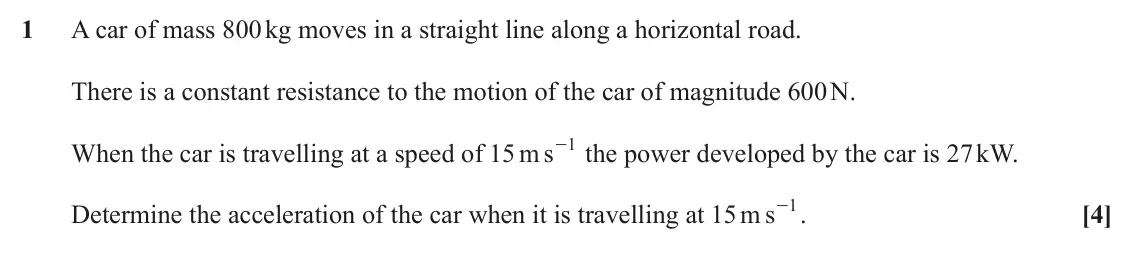June 2023 Mechanics Major, question 1: A car of mass 800 kg moves in a straight line along a horizontal road. There is a constant resistance to the motion of the car of magnitude 600 N. 1 When the ca