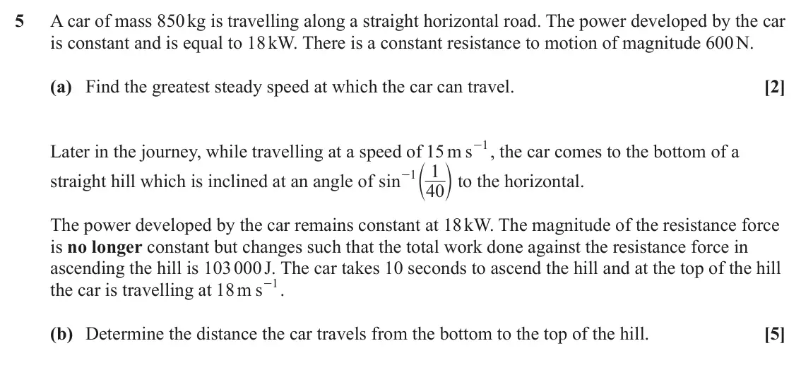 June 2024 Mechanics Major, question 5: A car of mass 850 kg is travelling along a straight horizontal road. The power developed by the car is constant and is equal to 18 kW. There is a constant resis