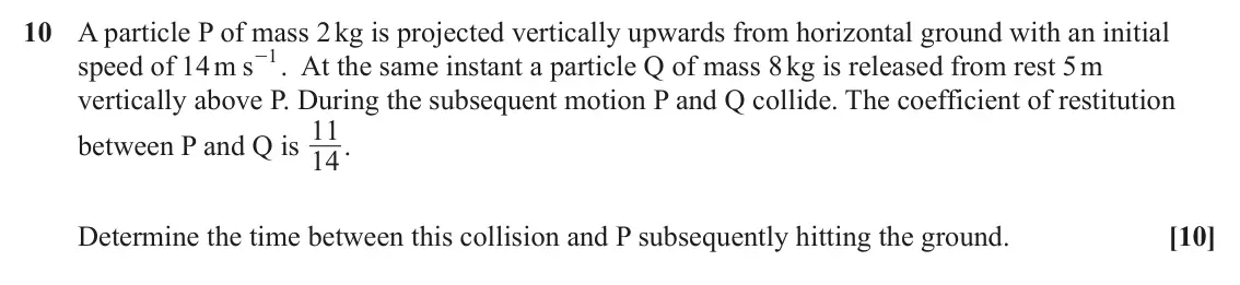 June 2024 Mechanics Major, question 10: A particle P of mass 2 kg is projected vertically upwards from horizontal ground with an initial - . At the same instant a particle Q of mass 8 kg is released f