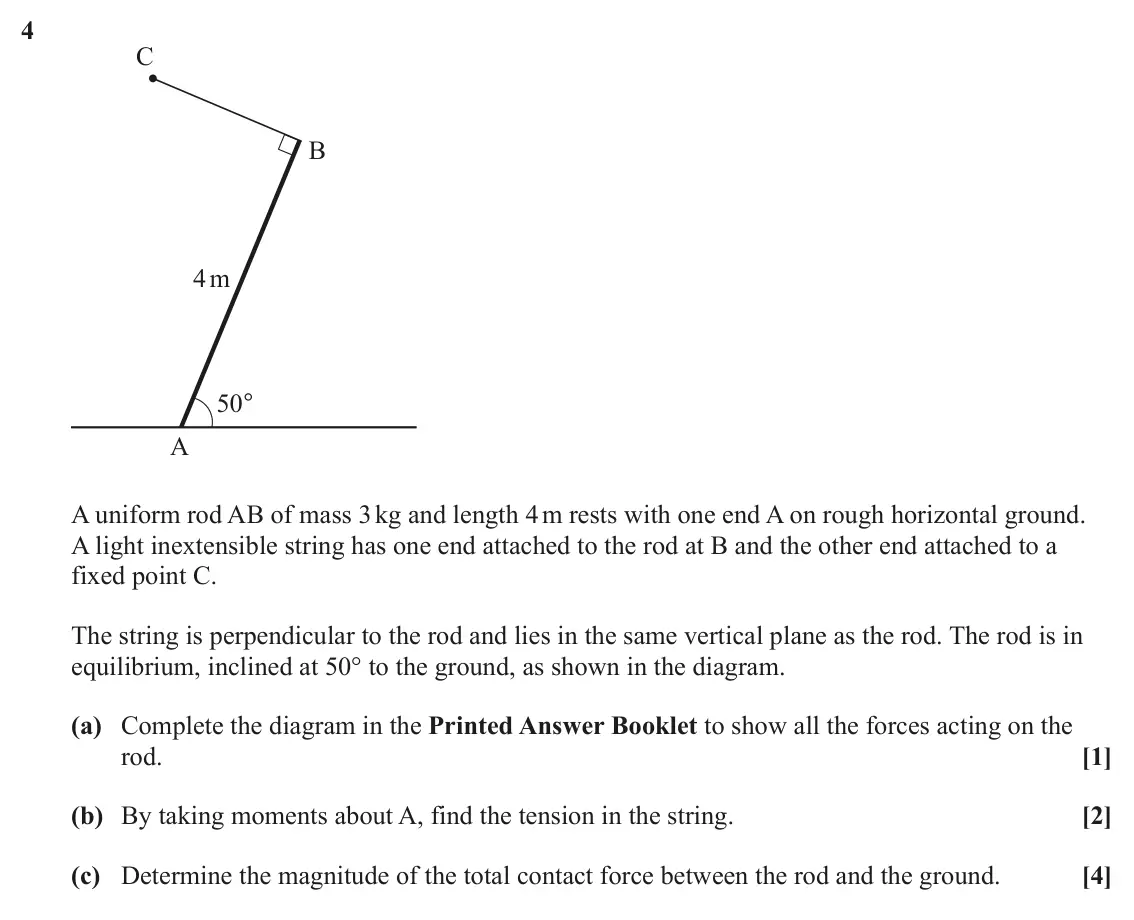 June 2025 Mechanics Major, question 4: C B 4 m 50° A A uniform rod AB of mass 3 kg and length 4 m rests with one end A on rough horizontal ground. A light inextensible string has one end attached to