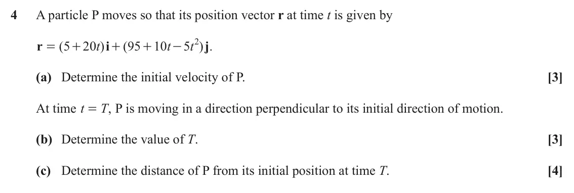 November 2020 Mechanics Major, question 4: A particle P moves so that its position vector r at time t is given by 5 2 r ( 5 20 t ) i ( 95 10 t t ) . j = + + + - (a) Determine the initial velocity of P. [