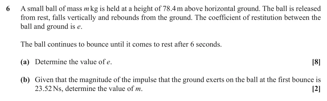 November 2020 Mechanics Major, question 6: A small ball of mass m kg is held at a height of 78.4 m above horizontal ground. The ball is released from rest, falls vertically and rebounds from the ground.