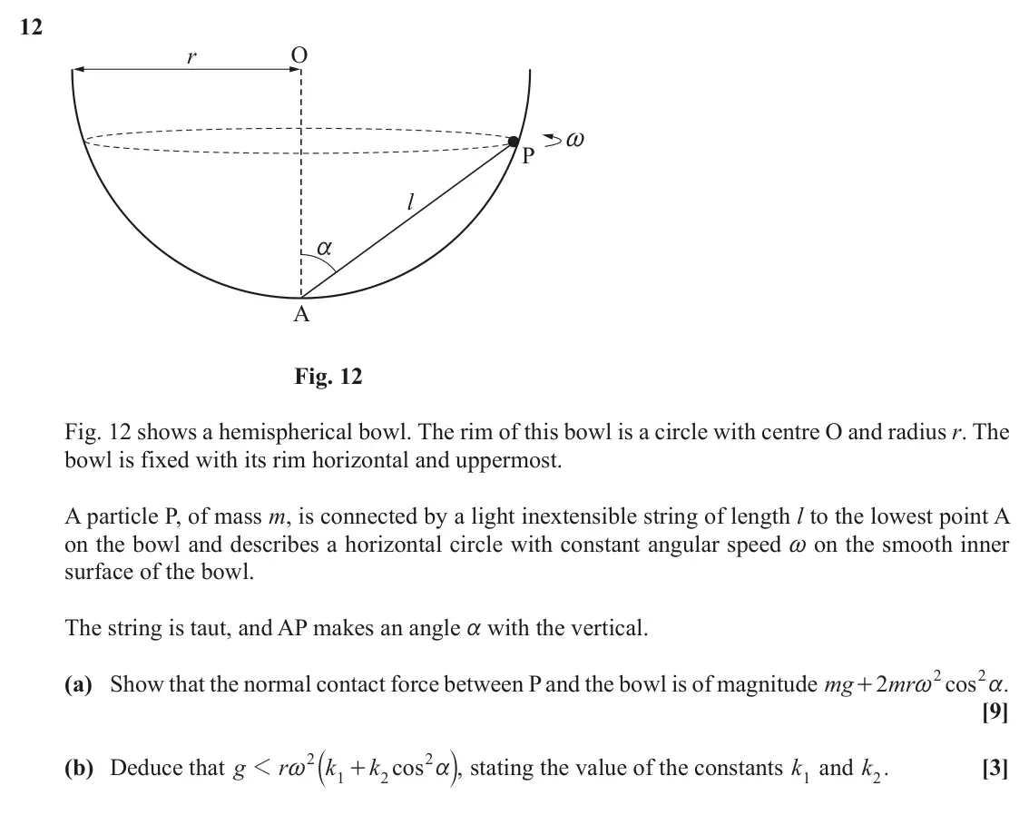 November 2020 Mechanics Major, question 12: r O ~ P l a A Fig. 12 Fig. 12 shows a hemispherical bowl. The rim of this bowl is a circle with centre O and radius r. The bowl is fixed with its rim horizontal