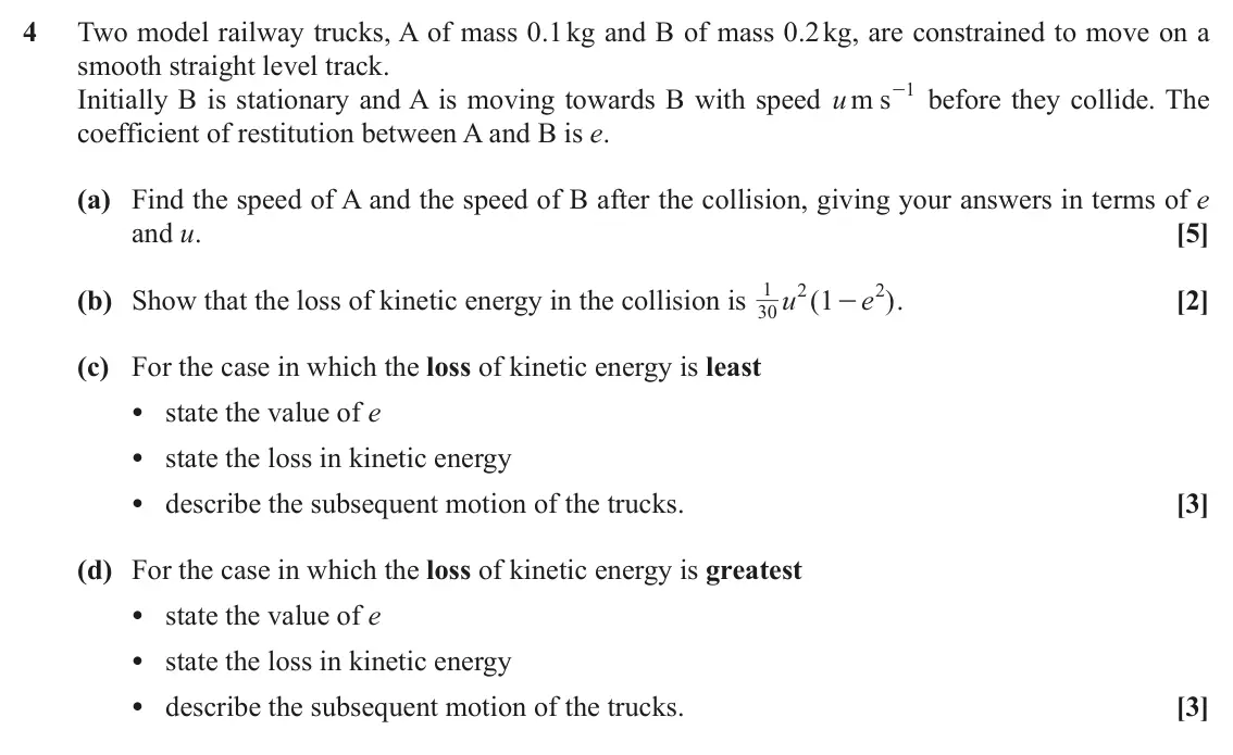 June 2019 Mechanics Minor, question 4: Two model railway trucks, A of mass 0.1 kg and B of mass 0.2 kg, are constrained to move on a smooth straight level track. 1 Initially B is stationary and A is 