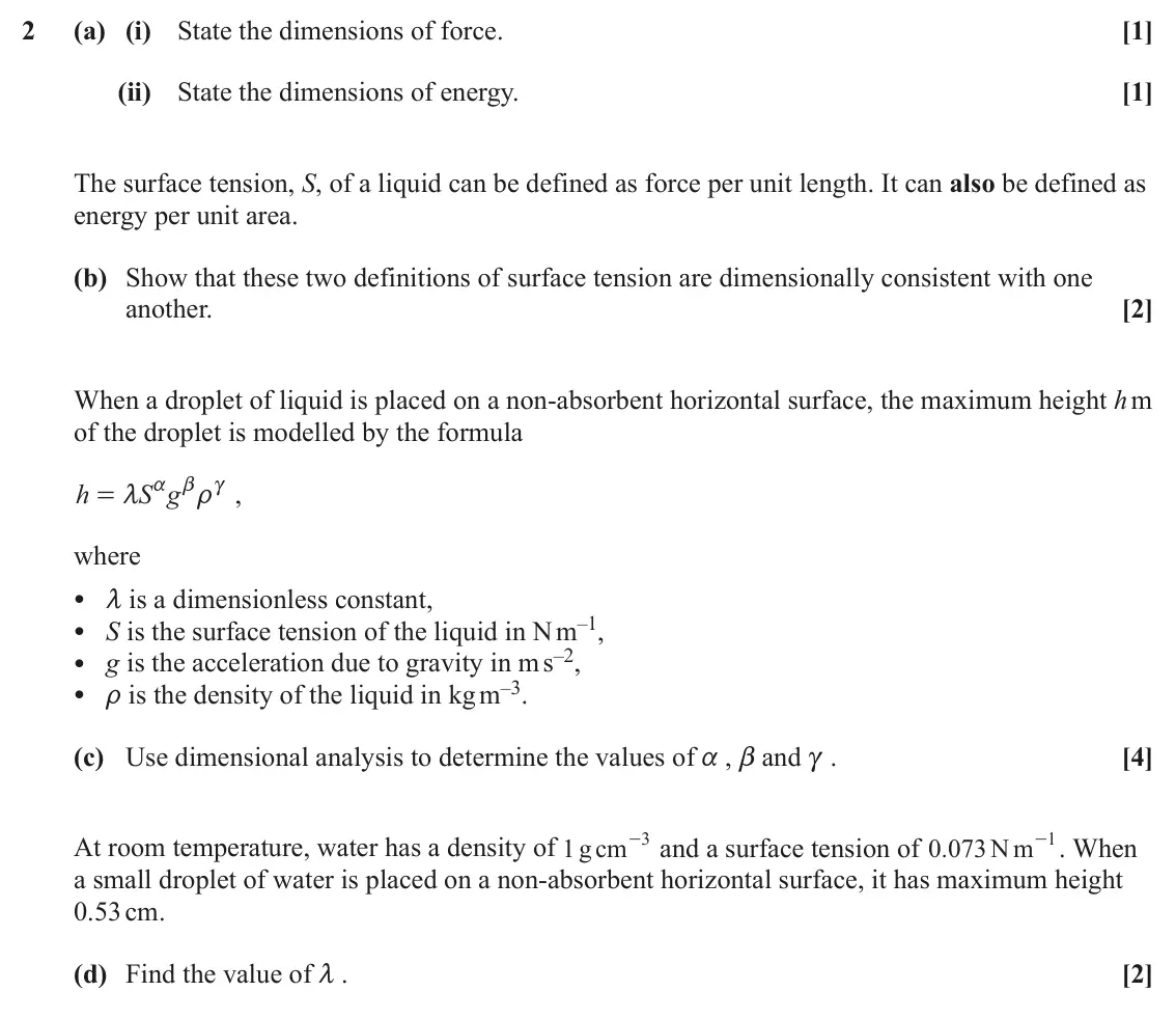 June 2025 Mechanics Minor, question 2: (a) (i) State the dimensions of force. [1] (ii) State the dimensions of energy. [1] The surface tension, S, of a liquid can be defined as force per unit length.