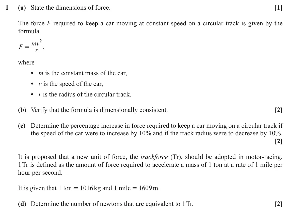 November 2021 Mechanics Minor, question 1: (a) State the dimensions of force. [1] The force F required to keep a car moving at constant speed on a circular track is given by the formula mv2 F , = r where