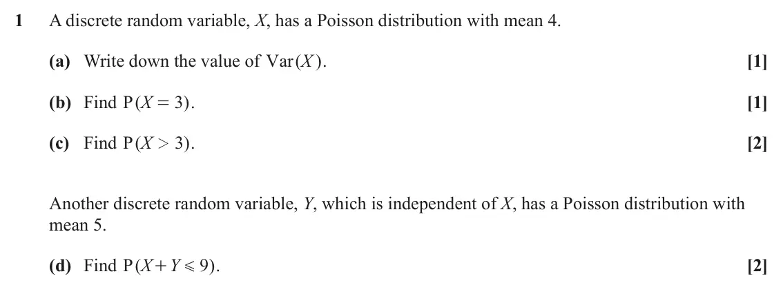 June 2025 Statistics Minor, question 1: A discrete random variable, X, has a Poisson distribution with mean 4. (a) Write down the value of Var X . ( ) [1] (b) Find ( P X 3 ) . [1] = (c) Find ( P X 3 )
