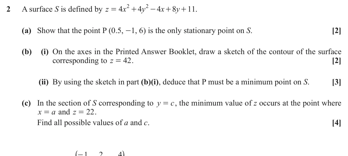June 2019 Extra Pure, question 2: 2 2 A surface S is defined by z 4 x 4 y 4 x 8 y 11 . = + - + + (a) Show that the point P (0.5, -1, 6) is the only stationary point on S. [2] (b) (i) On the axes