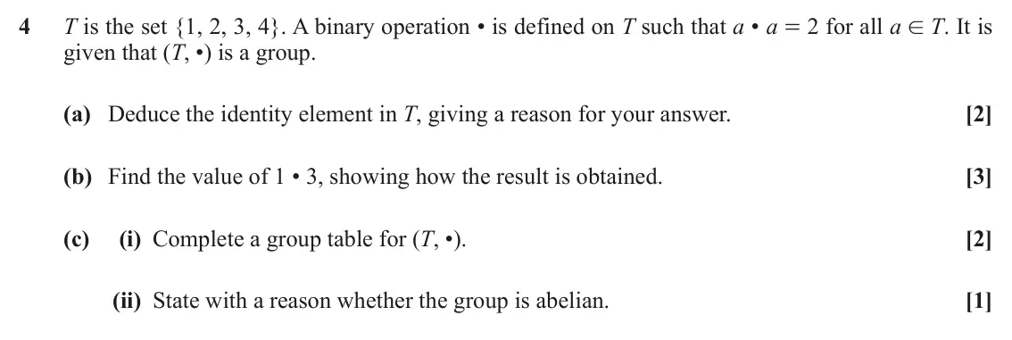 June 2019 Extra Pure, question 4: T is the set {1, 2, 3, 4}. A binary operation • is defined on T such that a • a = 2 for all a ! T. It is given that (T, •) is a group. (a) Deduce the identity e