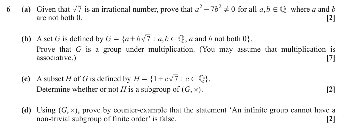 June 2019 Extra Pure, question 6: ! 2 6 (a) Given that 7 is an irrational number, prove that a 7 b 0 for all ,a b where a and b - ! Q are not both 0. [2] (b) A set G is defined by G { a b 7 : ,a