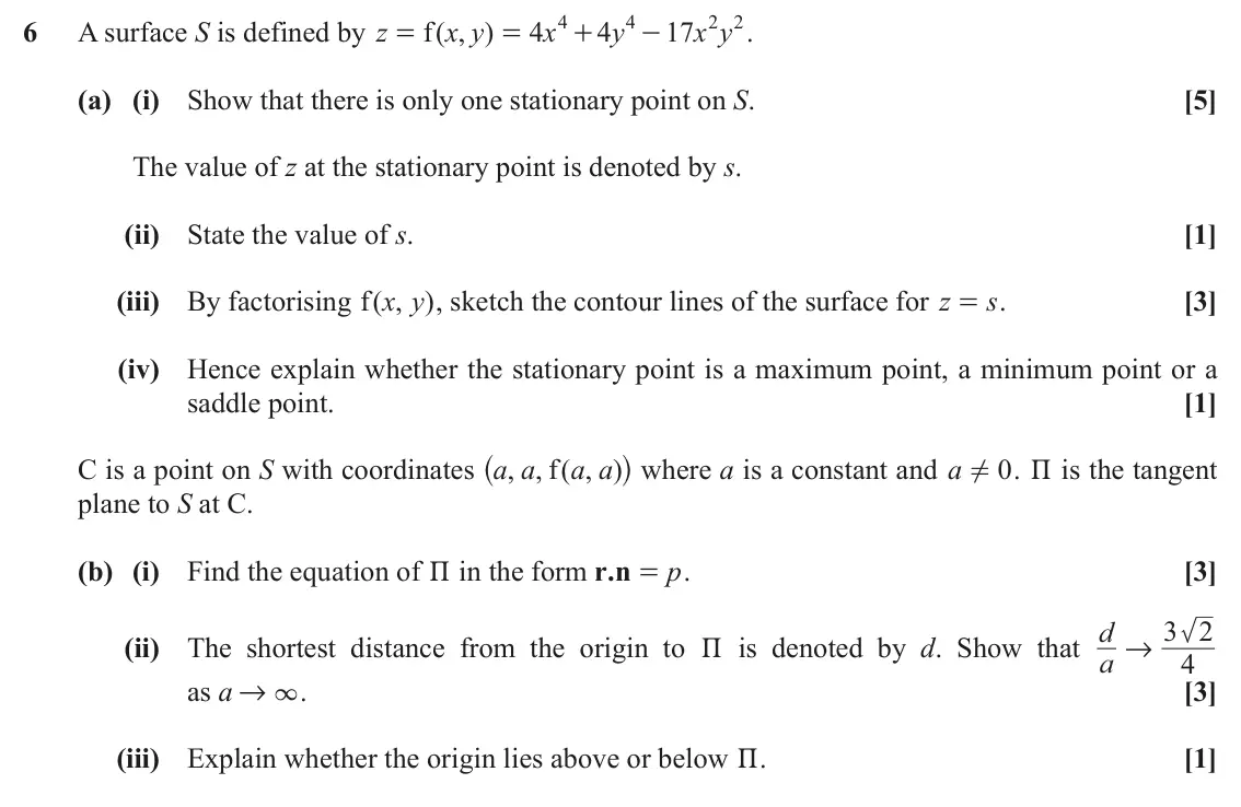 November 2020 Extra Pure, question 6: 4 2 2 6 A surface S is defined by z f ( , ) x y 4 x 4 y 17 x y . = = + - (a) (i) Show that there is only one stationary point on S. [5] The value of z at the st
