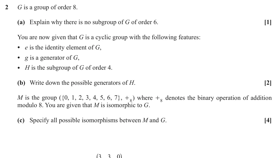 November 2021 Extra Pure, question 2: G is a group of order 8. (a) Explain why there is no subgroup of G of order 6. [1] You are now given that G is a cyclic group with the following features: • e i