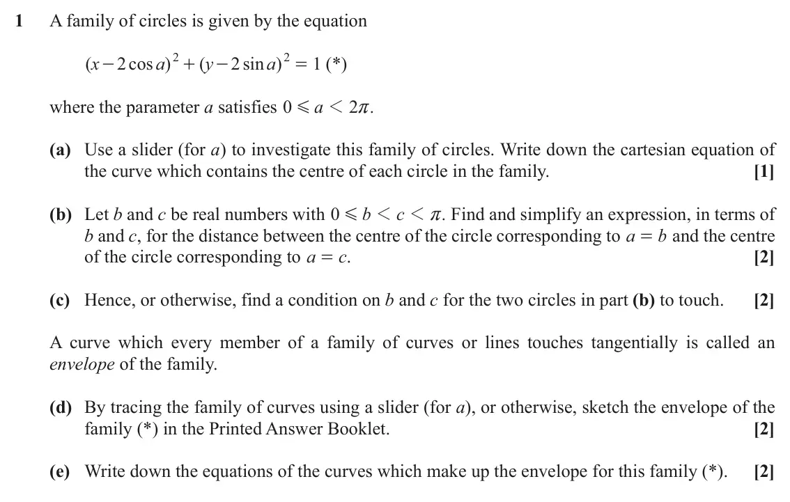November 2021 Further Pure with Technology, question 1: A family of circles is given by the equation 2 2 ( x 2 cos a ) ( y 2 sin a ) = (*) 1 - + - where the parameter a satisfies 0 a 1 2 . G r (a) Use a slider (for a