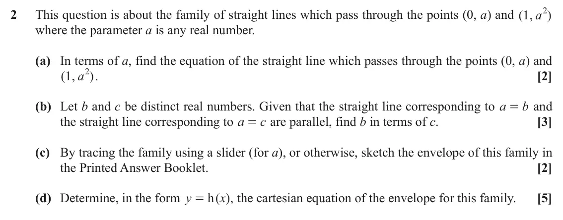 November 2021 Further Pure with Technology, question 2: 2 This question is about the family of straight lines which pass through the points (0, a) and ( , 1 a ) where the parameter a is any real number. (a) In terms