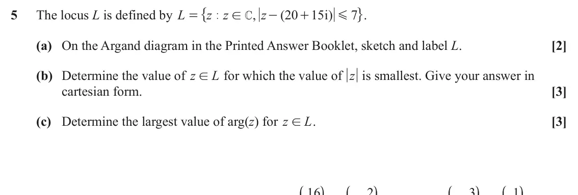 June 2025 AS Pure Core, question 5: " ,. 5 The locus L is defined by L z z , z ( 20 15 i ) 7 = | ! - + G C (a) On the Argand diagram in the Printed Answer Booklet, sketch and label L. [2] (b) Dete
