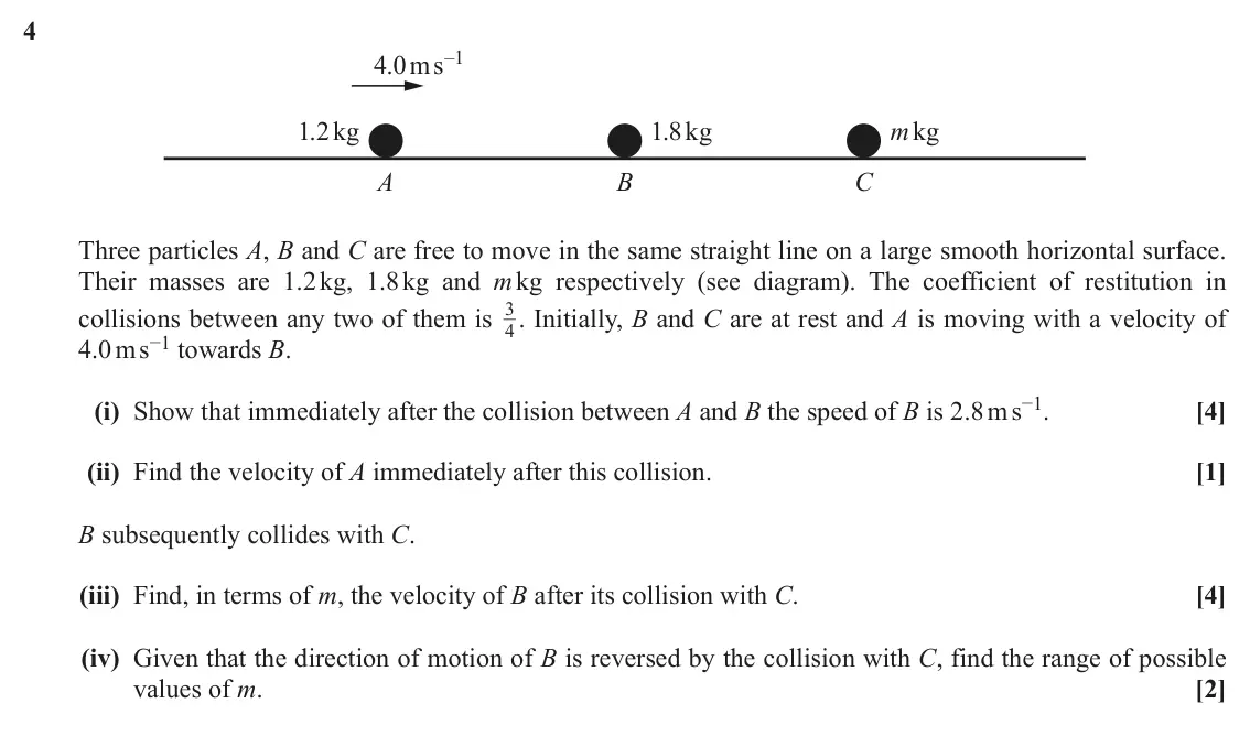 June 2018 AS Mechanics, question 4: 4.0ms–1 1.2kg 1.8kg mkg A B C Three particles A, B and C are free to move in the same straight line on a large smooth horizontal surface. Their masses are 1.2 k