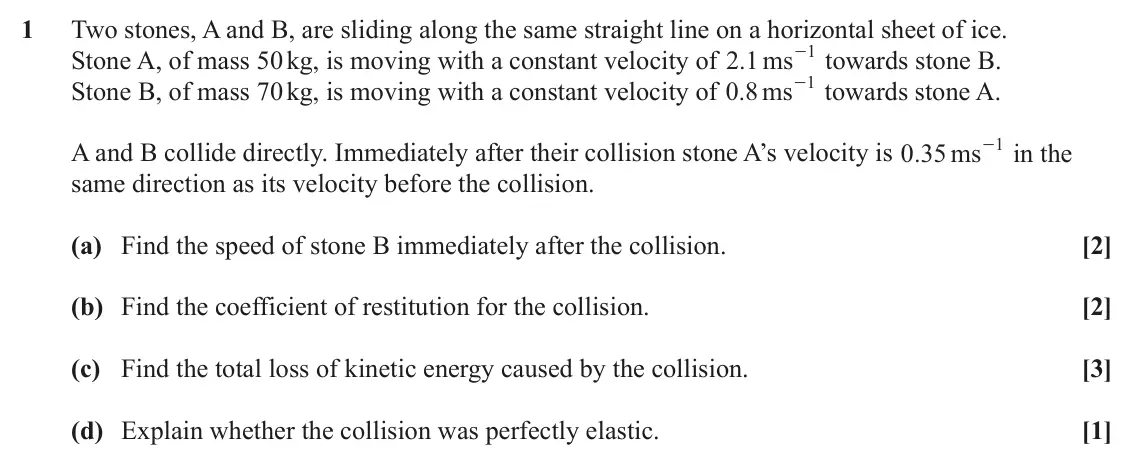 June 2022 AS Mechanics, question 1: Two stones, A and B, are sliding along the same straight line on a horizontal sheet of ice. 1 Stone A, of mass 50 kg, is moving with a constant velocity of . ms