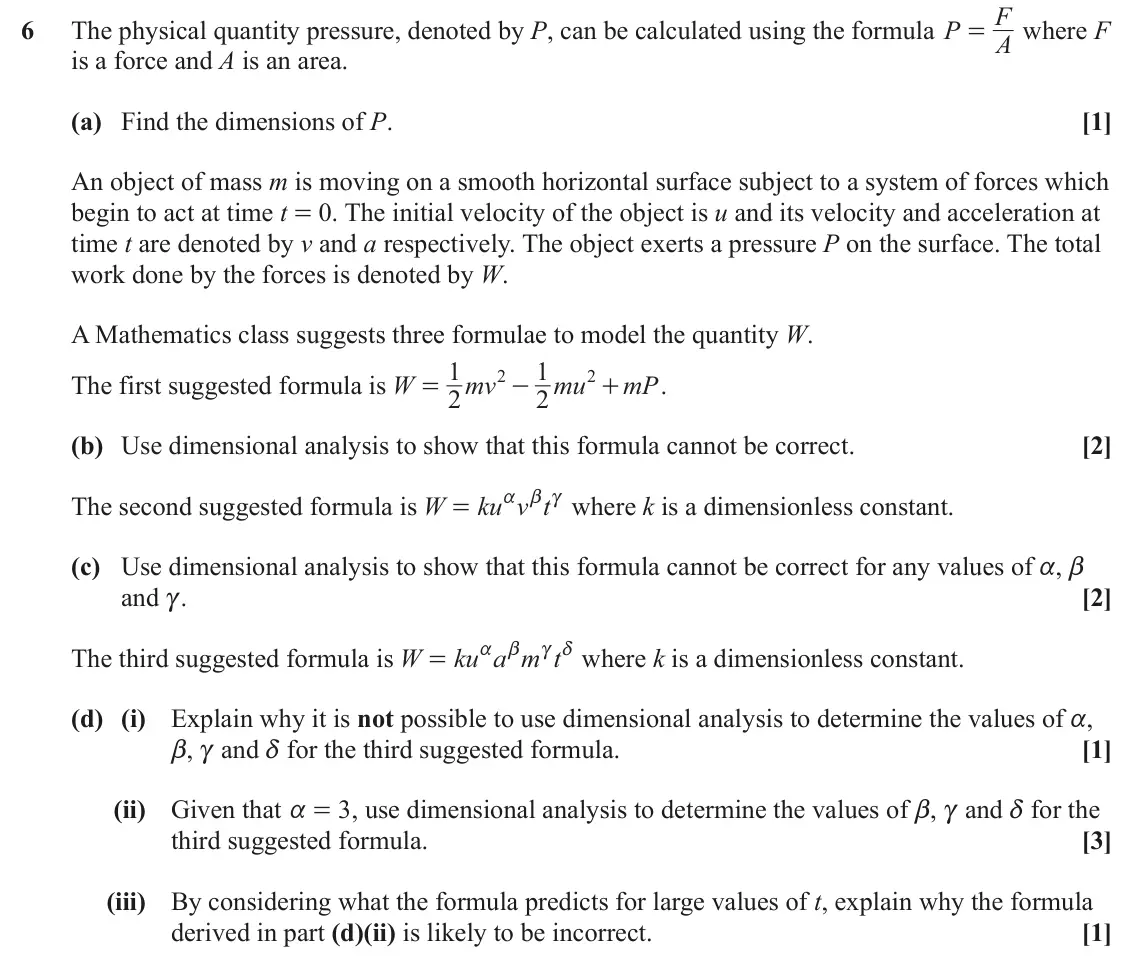 June 2023 AS Mechanics, question 6: F 6 The physical quantity pressure, denoted by P, can be calculated using the formula P where F = A is a force and A is an area. (a) Find the dimensions of P. [
