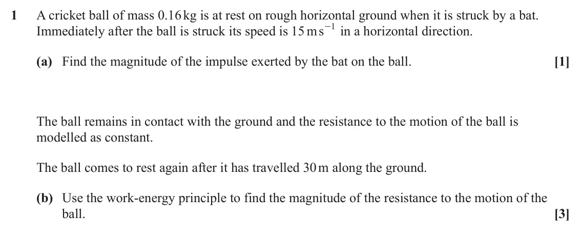 June 2025 AS Mechanics, question 1: A cricket ball of mass 0.16 kg is at rest on rough horizontal ground when it is struck by a bat. 1 Immediately after the ball is struck its speed is 15 ms - in 