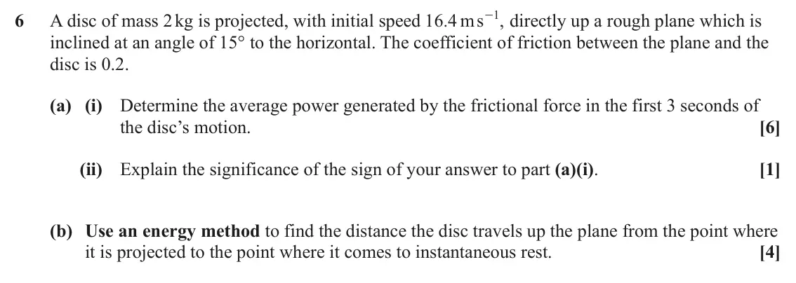 June 2025 AS Mechanics, question 6: 6 A disc of mass 2 kg is projected, with initial speed 16 4 . ms - directly up a rough plane which is , inclined at an angle of 15° to the horizontal. The coeff