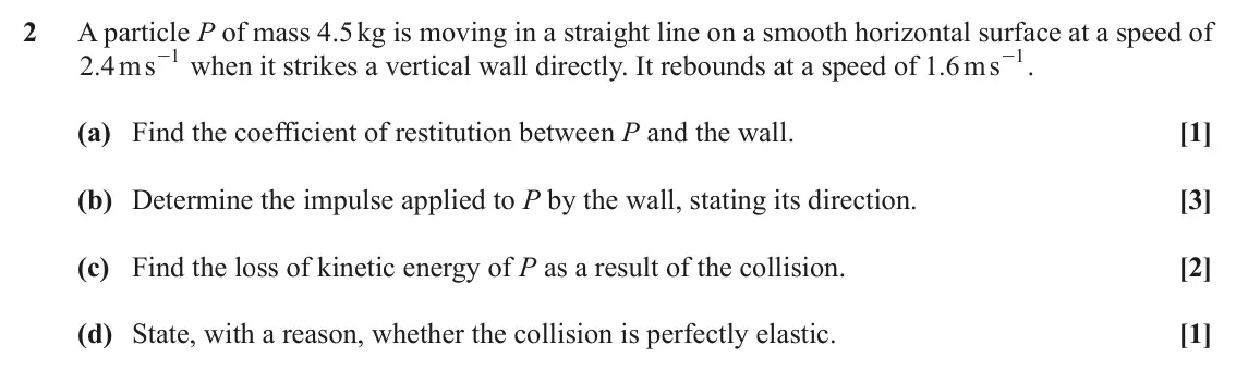 November 2020 AS Mechanics, question 2: A particle P of mass 4.5 kg is moving in a straight line on a smooth horizontal surface at a speed of - . .2 4ms 1 - when it strikes a vertical wall directly. I