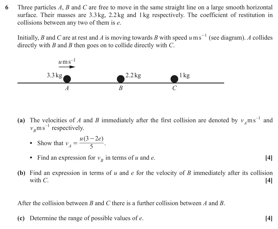 November 2020 AS Mechanics, question 6: Three particles A, B and C are free to move in the same straight line on a large smooth horizontal surface. Their masses are 3.3 kg, 2.2 kg and 1 kg respectivel