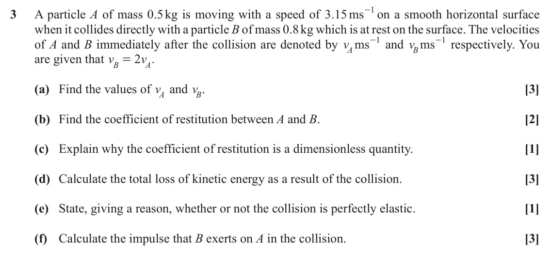 November 2021 AS Mechanics, question 3: - on a smooth horizontal surface 1 3 A particle A of mass 0.5 kg is moving with a speed of . 3 15 ms when it collides directly with a particle B of mass 0.8 kg 
