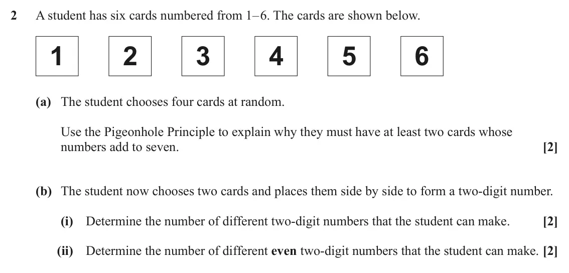 June 2025 AS Discrete Mathematics, question 2: A student has six cards numbered from 1– 6. The cards are shown below. 1 2 3 4 5 6 (a) The student chooses four cards at random. Use the Pigeonhole Principle to