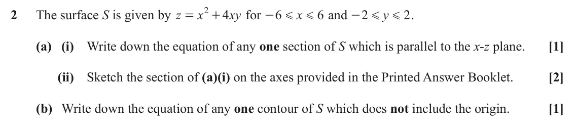 November 2021 AS Additional Pure Mathematics, question 2: 2 The surface S is given by z x 4 xy for 6 x 6 and 2 y 2 . = + - - G G G G (a) (i) Write down the equation of any one section of S which is parallel to the x-z 