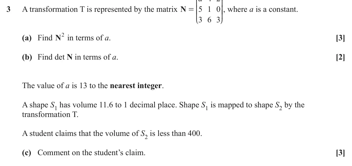 June 2024 Pure Core 1, question 3: K O 3 A transformation T is represented by the matrix N 5 1 0 OO, where a is a constant. = KK 3 6 3 L P (a) Find N2 in terms of a. [3] (b) Find det N in terms o