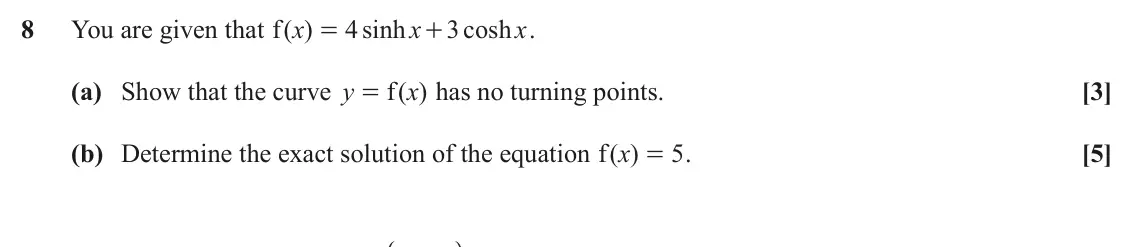 November 2021 Pure Core 1, question 8: You are given that ( ) f x 4 sinh x 3 cosh x . = + (a) Show that the curve y f ( ) x has no turning points. [3] = (b) Determine the exact solution of the equati
