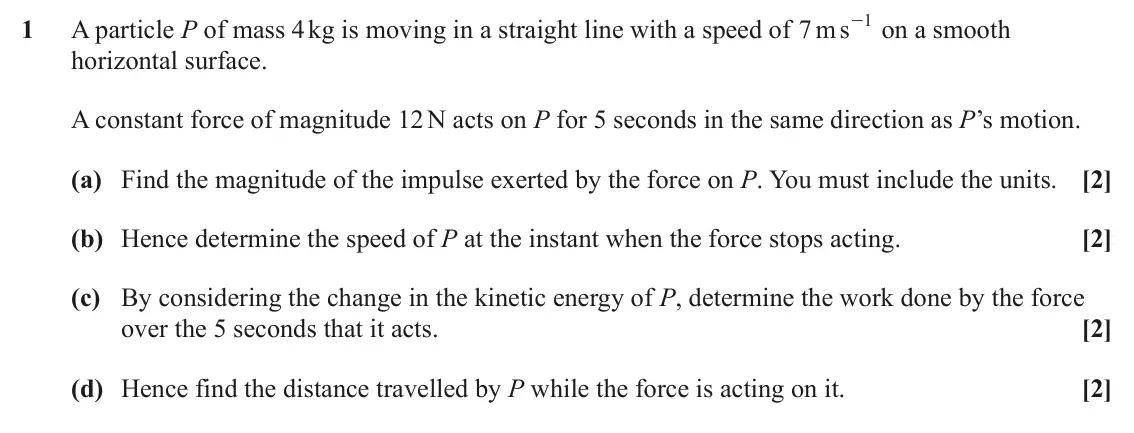 June 2025 Mechanics, question 1: s 1 1 A particle P of mass 4 kg is moving in a straight line with a speed of m 7 - on a smooth horizontal surface. A constant force of magnitude 12 N acts on P